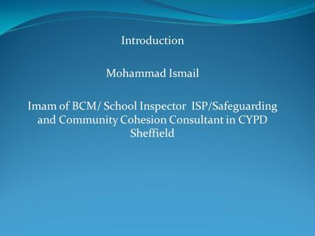 Introduction Mohammad Ismail Imam of BCM/ School Inspector ISP/Safeguarding and Community Cohesion Consultant in CYPD Sheffield.