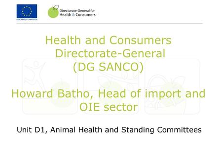 Health and Consumers Directorate-General (DG SANCO) Howard Batho, Head of import and OIE sector Unit D1, Animal Health and Standing Committees.