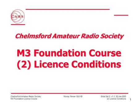 1 Chelmsford Amateur Radio Society M3 Foundation Licence Course Murray Niman G6JYB Slide Set 2: v1.1, 20-Jan-2005 (2) Licence Conditions Chelmsford Amateur.