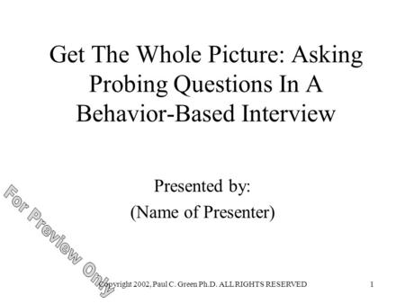 Copyright 2002, Paul C. Green Ph.D. ALL RIGHTS RESERVED1 Get The Whole Picture: Asking Probing Questions In A Behavior-Based Interview Presented by: (Name.