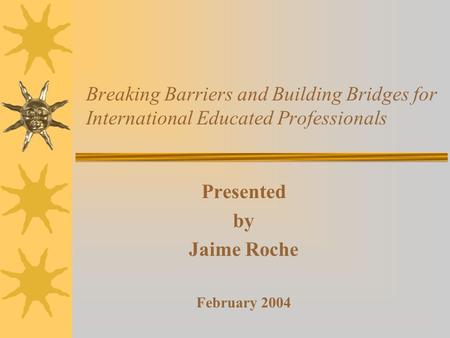 Breaking Barriers and Building Bridges for International Educated Professionals Presented by Jaime Roche February 2004.
