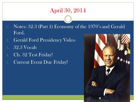 April 30, 2014 1. Notes: 32.3 (Part 1) Economy of the 1970’s and Gerald Ford. 2. Gerald Ford Presidency Video 3. 32.3 Vocab 4. Ch. 32 Test Friday! 5. Current.