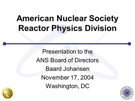 American Nuclear Society Reactor Physics Division Presentation to the ANS Board of Directors Baard Johansen November 17, 2004 Washington, DC.