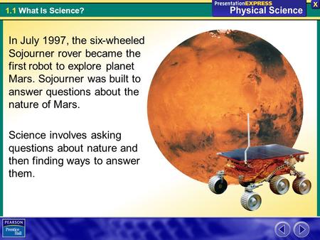 1.1 What Is Science? In July 1997, the six-wheeled Sojourner rover became the first robot to explore planet Mars. Sojourner was built to answer questions.