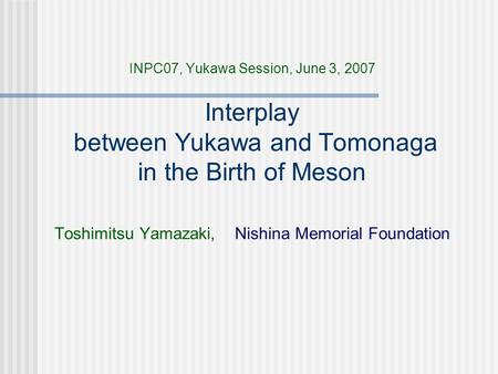 INPC07, Yukawa Session, June 3, 2007 Interplay between Yukawa and Tomonaga in the Birth of Meson Toshimitsu Yamazaki, Nishina Memorial Foundation.