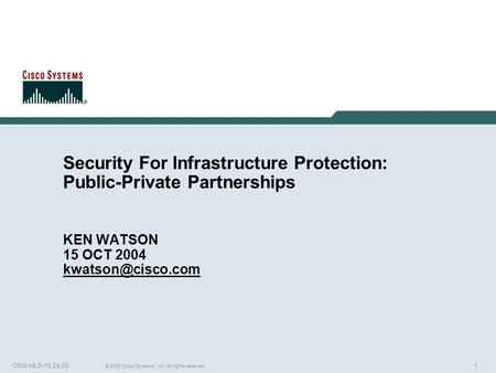 1 © 2003 Cisco Systems, Inc. All rights reserved. CIAG-HLS-10.24.03 Security For Infrastructure Protection: Public-Private Partnerships KEN WATSON 15 OCT.