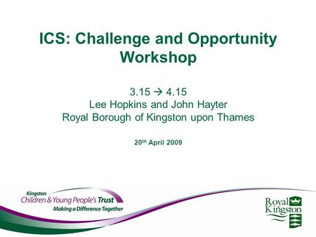 ICS: Challenge and Opportunity Workshop 3.15  4.15 Lee Hopkins and John Hayter Royal Borough of Kingston upon Thames 20 th April 2009.