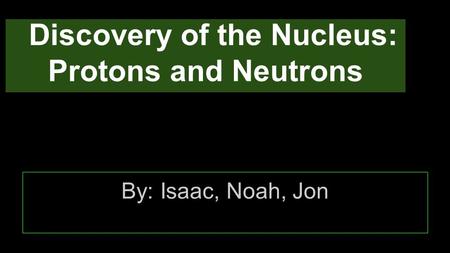 Discovery of the Nucleus: Protons and Neutrons By: Isaac, Noah, Jon.