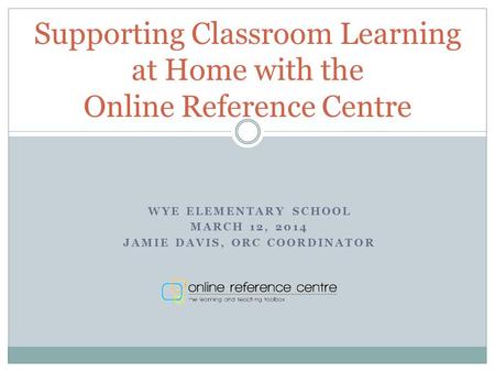 WYE ELEMENTARY SCHOOL MARCH 12, 2014 JAMIE DAVIS, ORC COORDINATOR Supporting Classroom Learning at Home with the Online Reference Centre.