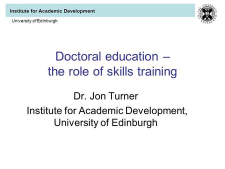 Institute for Academic Development University of Edinburgh Doctoral education – the role of skills training Dr. Jon Turner Institute for Academic Development,