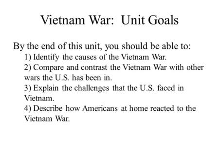 Vietnam War: Unit Goals By the end of this unit, you should be able to: 1) Identify the causes of the Vietnam War. 2) Compare and contrast the Vietnam.