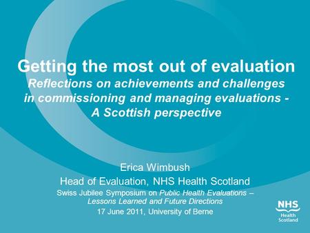 Erica Wimbush Head of Evaluation, NHS Health Scotland Swiss Jubilee Symposium on Public Health Evaluations – Lessons Learned and Future Directions 17 June.
