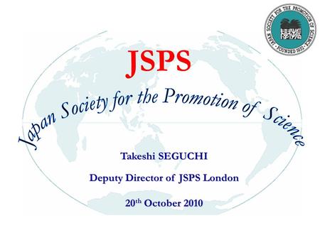 Takeshi SEGUCHI Deputy Director of JSPS London 20 th October 2010 JSPS.