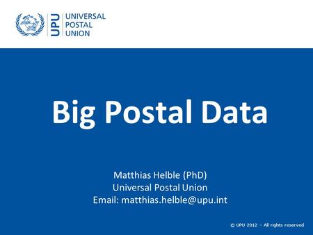 © UPU 2012 – All rights reserved Big Postal Data Matthias Helble (PhD) Universal Postal Union