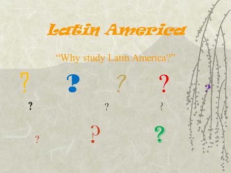 Latin America “Why study Latin America?” ? ? ? ? ? ? ?