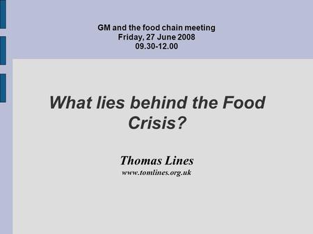 GM and the food chain meeting Friday, 27 June 2008 09.30-12.00 What lies behind the Food Crisis? Thomas Lines www.tomlines.org.uk.