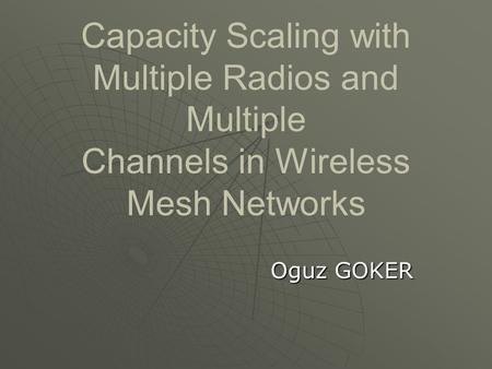Capacity Scaling with Multiple Radios and Multiple Channels in Wireless Mesh Networks Oguz GOKER.