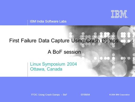 IBM India Software Labs FFDC Using Crash Dumps – BoF07/09/04 © 2004 IBM Corporation First Failure Data Capture Using Crash Dumps: A BoF session Linux Symposium.