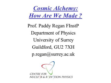 Cosmic Alchemy: How Are We Made ? Prof. Paddy Regan FInstP Department of Physics University of Surrey Guildford, GU2 7XH