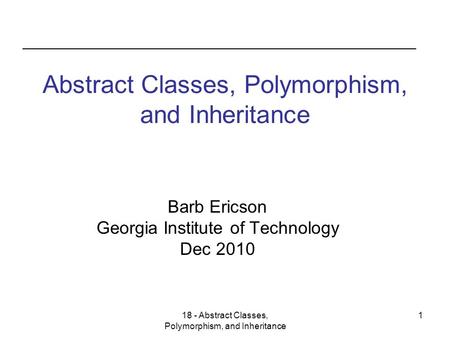 18 - Abstract Classes, Polymorphism, and Inheritance 1 Abstract Classes, Polymorphism, and Inheritance Barb Ericson Georgia Institute of Technology Dec.