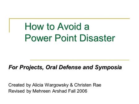 How to Avoid a Power Point Disaster For Projects, Oral Defense and Symposia Created by Alicia Wargowsky & Christen Rae Revised by Mehreen Arshad Fall 2006.