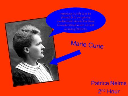 Patrice Nelms 2 nd Hour Marie Curie Nothing in life is to be feared, it is only to be understood. Now is the time to understand more, so that we may fear.