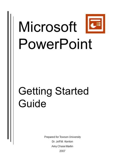 Microsoft PowerPoint Getting Started Guide Prepared for Towson University Dr. Jeff M. Kenton Amy Chase Martin 2007.