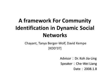 A framework For Community Identification in Dynamic Social Networks Chayant, Tanya Berger-Wolf, David Kempe [KDD’07] Advisor ： Dr. Koh Jia-Ling Advisor.