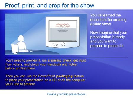Create your first presentation Proof, print, and prep for the show You’ve learned the essentials for creating a slide show. Now imagine that your presentation.