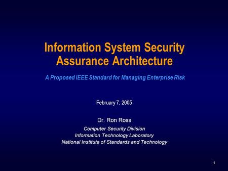 1 Information System Security Assurance Architecture A Proposed IEEE Standard for Managing Enterprise Risk February 7, 2005 Dr. Ron Ross Computer Security.
