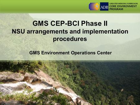 GREATER MEKONG SUBREGION CORE ENVIRONMENT PROGRAM GMS CEP-BCI Phase II NSU arrangements and implementation procedures GMS Environment Operations Center.