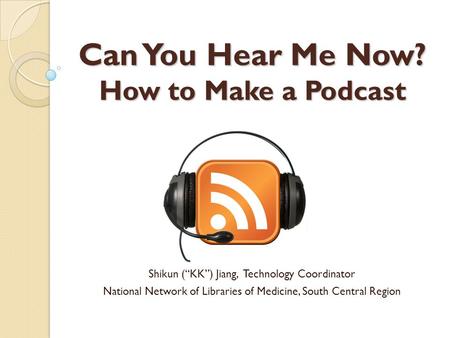 Can You Hear Me Now? How to Make a Podcast Shikun (“KK”) Jiang, Technology Coordinator National Network of Libraries of Medicine, South Central Region.