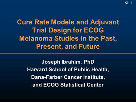CI - 1 Cure Rate Models and Adjuvant Trial Design for ECOG Melanoma Studies in the Past, Present, and Future Joseph Ibrahim, PhD Harvard School of Public.