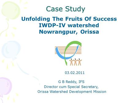 Case Study Unfolding The Fruits Of Success IWDP-IV watershed Nowrangpur, Orissa G B Reddy, IFS Director cum Special Secretary, Orissa Watershed Development.