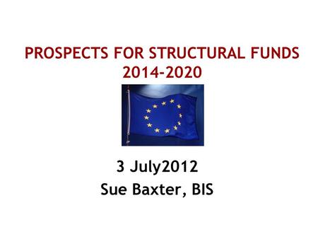 PROSPECTS FOR STRUCTURAL FUNDS 2014-2020 3 July2012 Sue Baxter, BIS.
