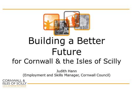 Building a Better Future for Cornwall & the Isles of Scilly Judith Hann (Employment and Skills Manager, Cornwall Council)