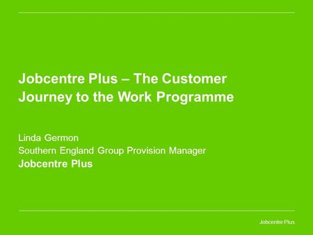 Jobcentre Plus Jobcentre Plus – The Customer Journey to the Work Programme Linda Germon Southern England Group Provision Manager Jobcentre Plus.