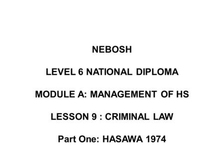 NEBOSH LEVEL 6 NATIONAL DIPLOMA MODULE A: MANAGEMENT OF HS LESSON 9 : CRIMINAL LAW Part One: HASAWA 1974.