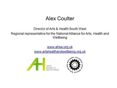 Alex Coulter Director of Arts & Health South West Regional representative for the National Alliance for Arts, Health and Wellbeing www.ahsw.org.uk www.artshealthandwellbeing.org.uk.