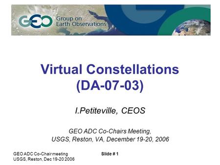 GEO ADC Co-Chair meeting USGS, Reston, Dec 19-20 2006 Slide # 1 Virtual Constellations (DA-07-03) I.Petiteville, CEOS GEO ADC Co-Chairs Meeting, USGS,