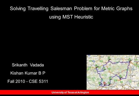 University of Texas at Arlington Srikanth Vadada Kishan Kumar B P Fall 2010 - CSE 5311 Solving Travelling Salesman Problem for Metric Graphs using MST.