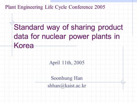 Standard way of sharing product data for nuclear power plants in Korea April 11th, 2005 Soonhung Han Plant Engineering Life Cycle Conference.