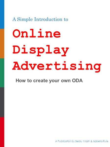 A Simple Introduction to Online Display Advertising How to create your own ODA A Publication by Becky Masih & Isabella Rule.