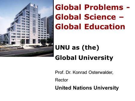 Global Problems - Global Science – Global Education UNU as (the) Global University Prof. Dr. Konrad Osterwalder, Rector United Nations University.
