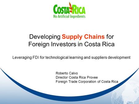 Developing Supply Chains for Foreign Investors in Costa Rica Leveraging FDI for technological learning and suppliers development Roberto Calvo Director.