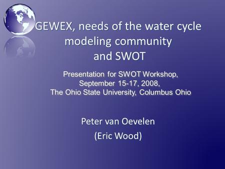 GEWEX, needs of the water cycle modeling community and SWOT Peter van Oevelen (Eric Wood) Presentation for SWOT Workshop, September 15-17, 2008, The Ohio.