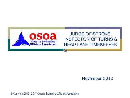 © Copyright 2013 - 2017 Ontario Swimming Officials’ Association November 2013 JUDGE OF STROKE, INSPECTOR OF TURNS & HEAD LANE TIMEKEEPER.