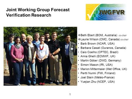 1 Joint Working Group Forecast Verification Research  Beth Ebert (BOM, Australia) co-chair  Laurie Wilson (CMC, Canada) co-chair Barb Brown (NCAR, USA)