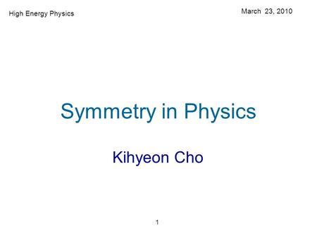 1 Symmetry in Physics Kihyeon Cho March 23, 2010 High Energy Physics.
