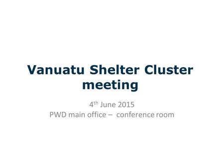 Vanuatu Shelter Cluster meeting 4 th June 2015 PWD main office – conference room.